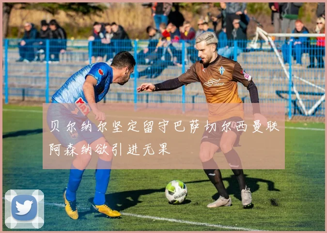 贝尔纳尔坚定留守巴萨切尔西曼联阿森纳欲引进无果