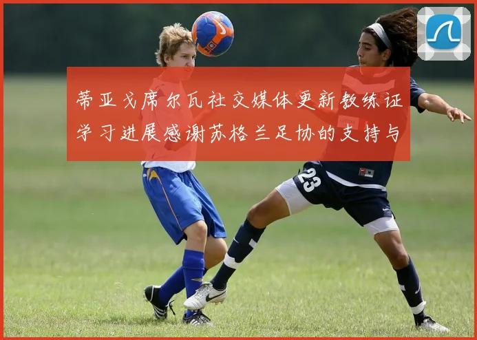 蒂亚戈席尔瓦社交媒体更新教练证学习进展感谢苏格兰足协的支持与帮助