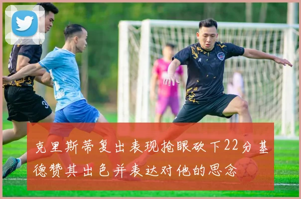 克里斯蒂复出表现抢眼砍下22分基德赞其出色并表达对他的思念