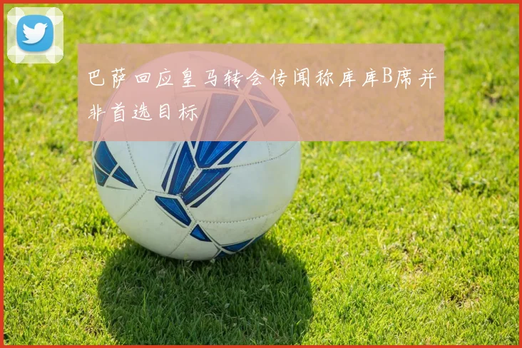 巴萨回应皇马转会传闻称库库B席并非首选目标