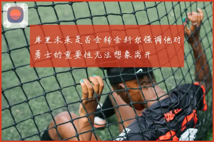 库里未来是否会转会科尔强调他对勇士的重要性无法想象离开