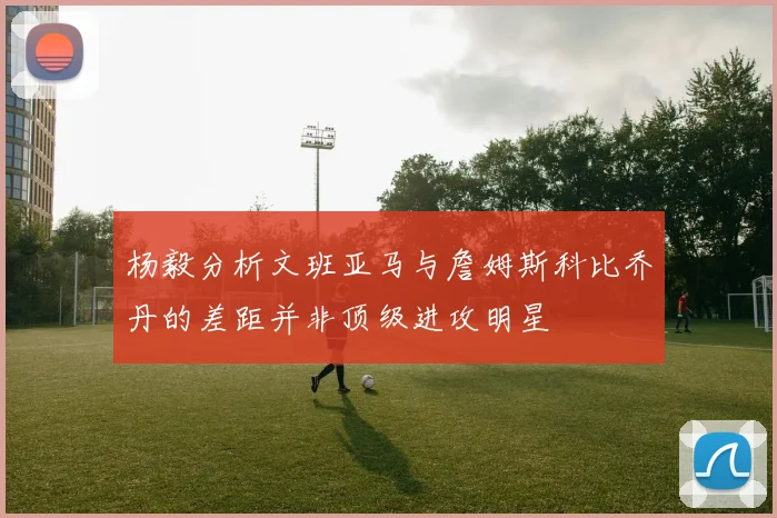 杨毅分析文班亚马与詹姆斯科比乔丹的差距并非顶级进攻明星