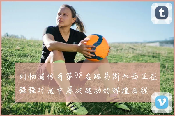 利物浦传奇第98名路易斯加西亚在强强对话中屡次建功的辉煌历程