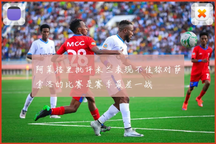 阿莱格里批评米兰表现不佳称对萨索洛的比赛是赛季最差一战