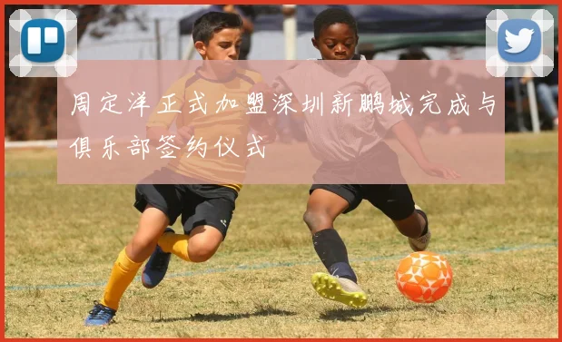 周定洋正式加盟深圳新鹏城完成与俱乐部签约仪式