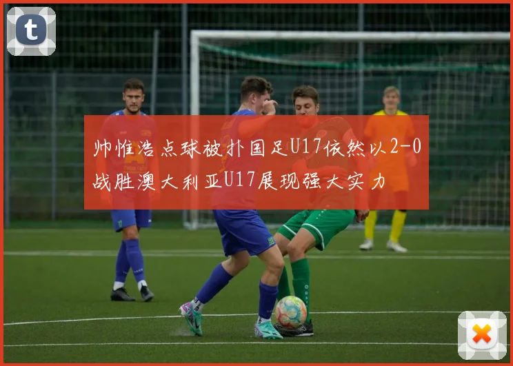 帅惟浩点球被扑国足U17依然以2-0战胜澳大利亚U17展现强大实力
