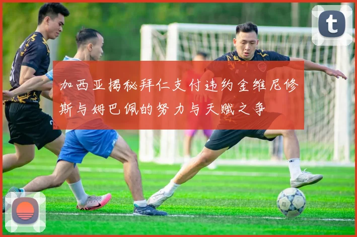 加西亚揭秘拜仁支付违约金维尼修斯与姆巴佩的努力与天赋之争