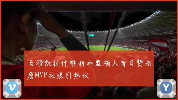马穆凯拉什维利加盟湖人昔日赞老詹MVP社媒引热议