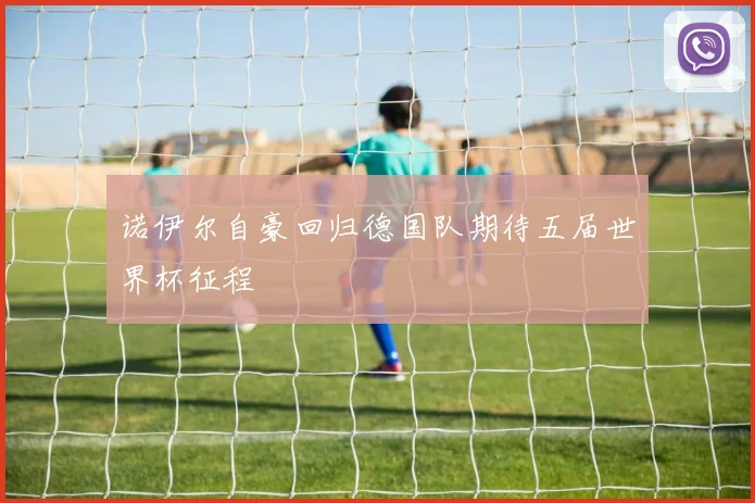 诺伊尔自豪回归德国队期待五届世界杯征程