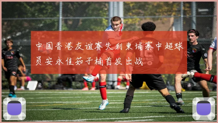 中国香港友谊赛失利柬埔寨中超球员安永佳茹子楠首发出战