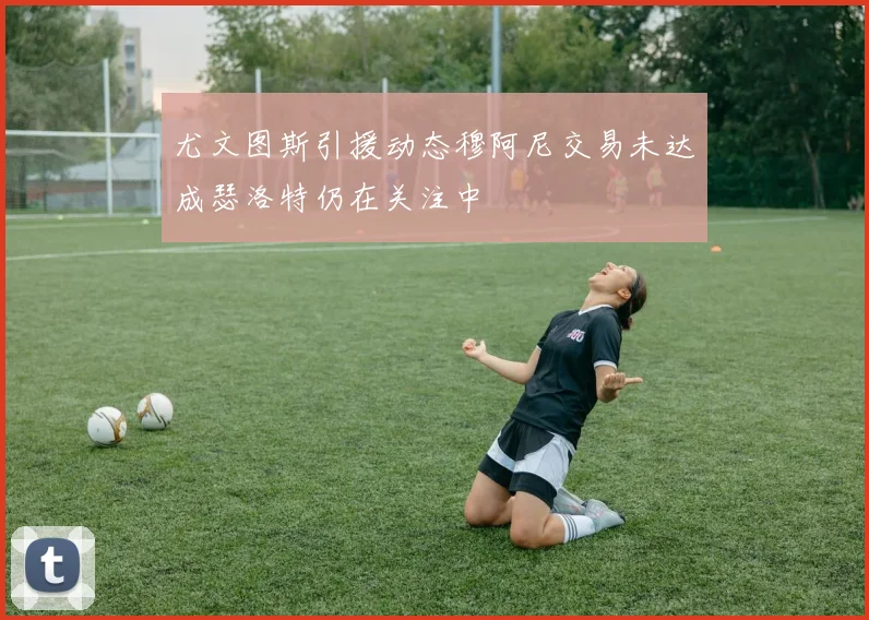 尤文图斯引援动态穆阿尼交易未达成瑟洛特仍在关注中