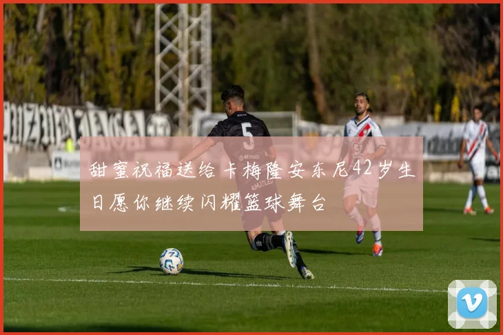 甜蜜祝福送给卡梅隆安东尼42岁生日愿你继续闪耀篮球舞台