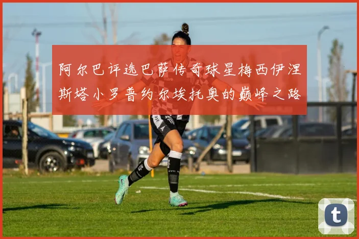 阿尔巴评选巴萨传奇球星梅西伊涅斯塔小罗普约尔埃托奥的巅峰之路