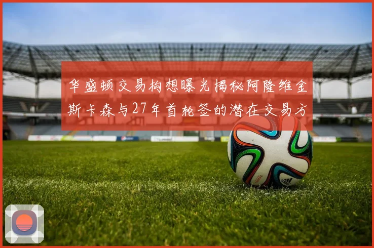 华盛顿交易构想曝光揭秘阿隆维金斯卡森与27年首轮签的潜在交易方案