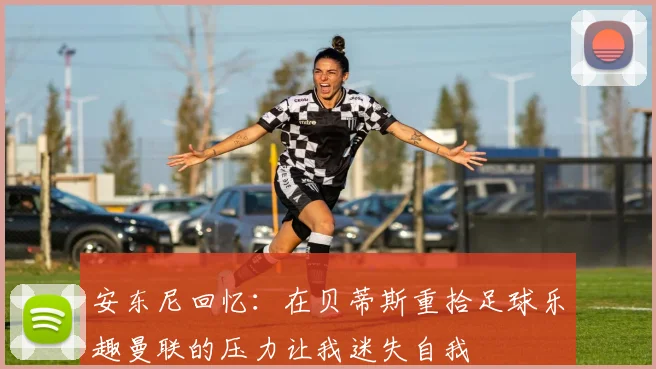 安东尼回忆：在贝蒂斯重拾足球乐趣曼联的压力让我迷失自我
