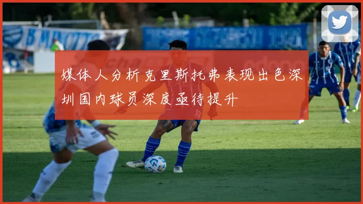 媒体人分析克里斯托弗表现出色深圳国内球员深度亟待提升
