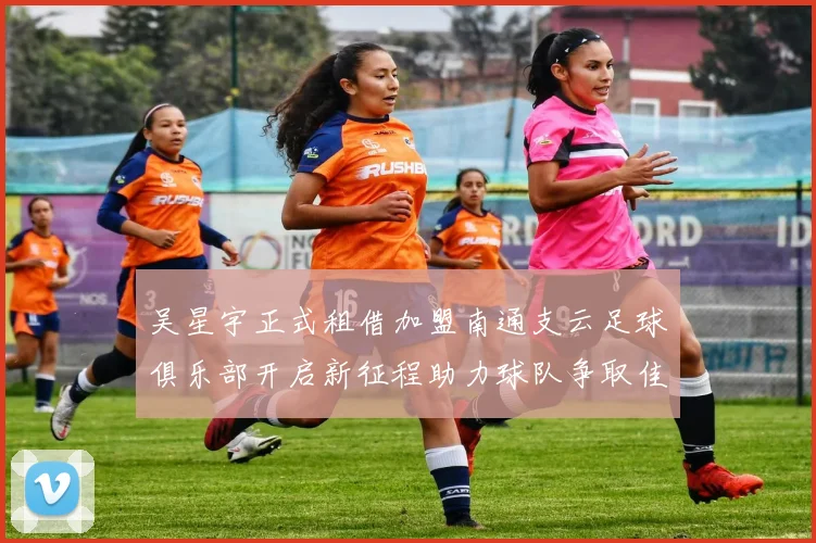 吴星宇正式租借加盟南通支云足球俱乐部开启新征程助力球队争取佳绩