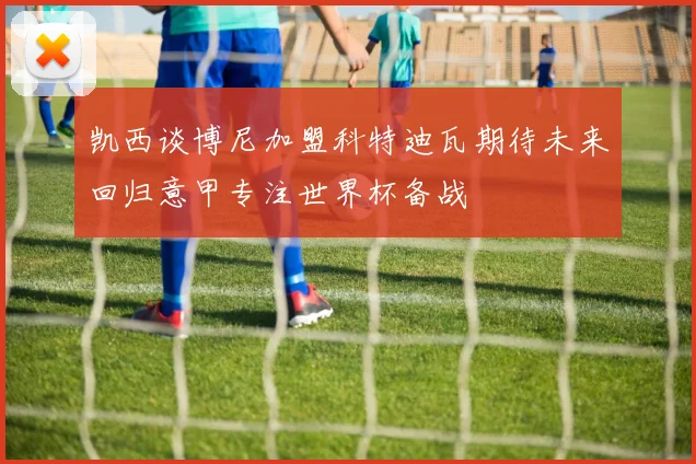 凯西谈博尼加盟科特迪瓦期待未来回归意甲专注世界杯备战
