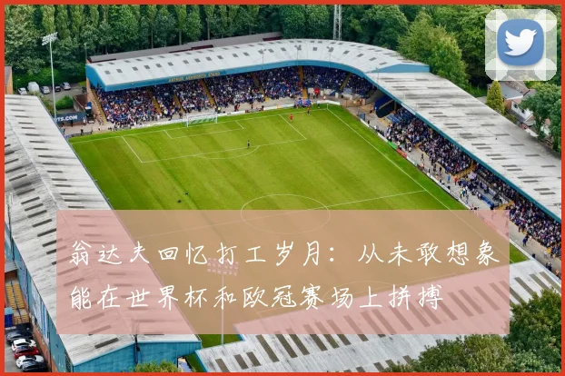 翁达夫回忆打工岁月：从未敢想象能在世界杯和欧冠赛场上拼搏