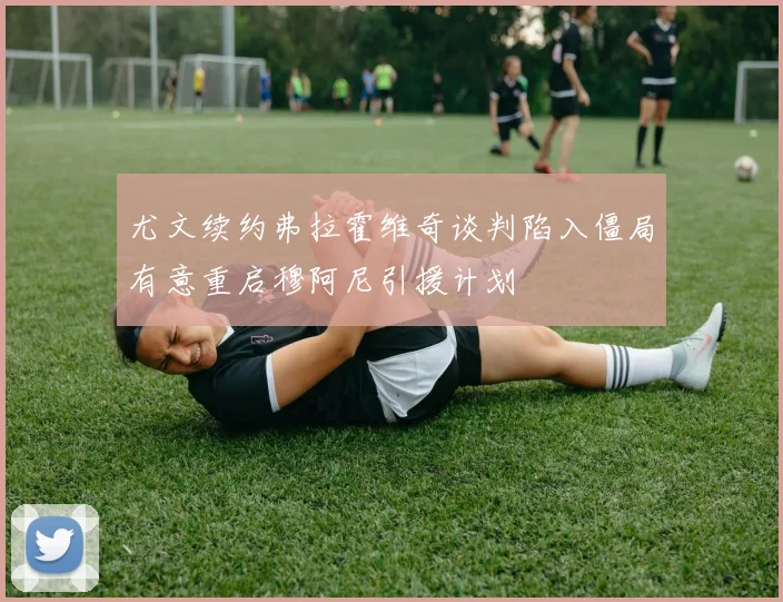 尤文续约弗拉霍维奇谈判陷入僵局有意重启穆阿尼引援计划