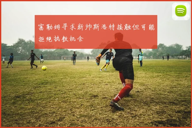 富勒姆寻求新帅斯洛特接触但可能拒绝执教机会