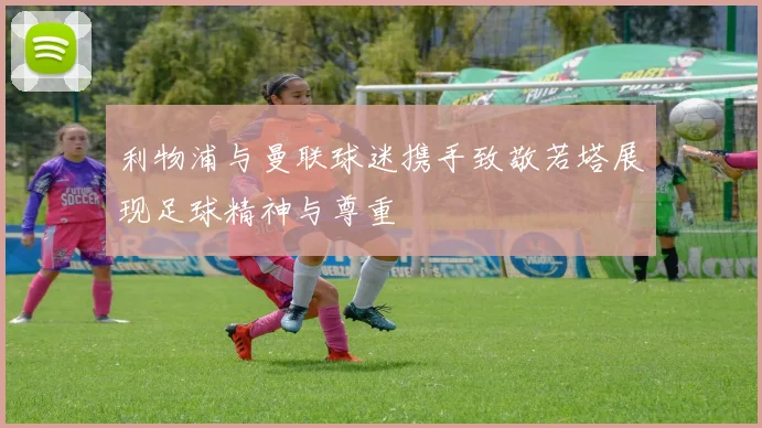 利物浦与曼联球迷携手致敬若塔展现足球精神与尊重