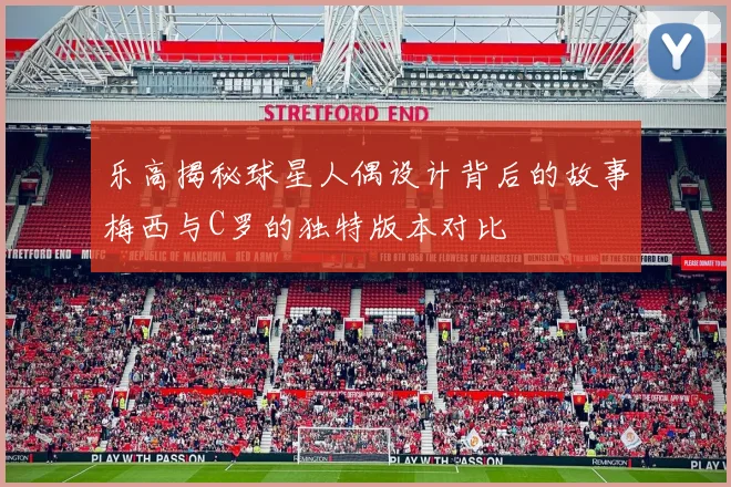 乐高揭秘球星人偶设计背后的故事梅西与C罗的独特版本对比