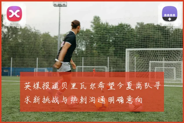 英媒报道贝里瓦尔希望今夏离队寻求新挑战与热刺沟通明确意向