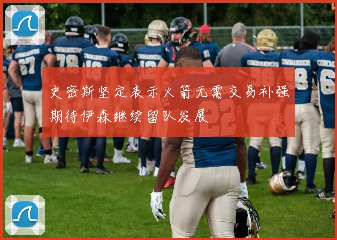 史密斯坚定表示火箭无需交易补强期待伊森继续留队发展